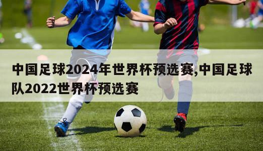 中国足球2024年世界杯预选赛,中国足球队2022世界杯预选赛