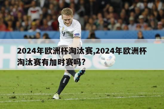2024年欧洲杯淘汰赛,2024年欧洲杯淘汰赛有加时赛吗?